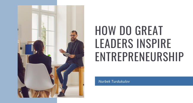 How Do Great Leaders Inspire Entrepreneurship - Nurbek Turdukulov